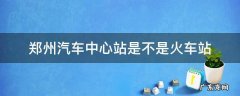 郑州火车站旁边的汽车站是中心站吗 郑州汽车中心站是不是火车站