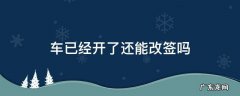 车已经开走了还能改签吗 车已经开了还能改签吗