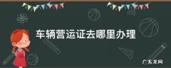 车辆营运证去哪里办理 车辆营运证去哪里办理手续