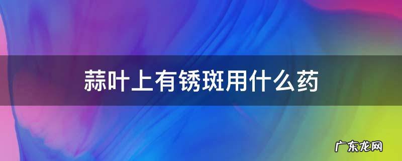 大蒜叶子生锈斑用什么药 蒜叶上有锈斑用什么药