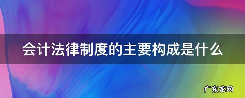 会计法律制度的主要构成是什么 会计法律制度的基本构成包括什么
