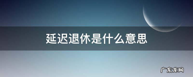 延迟退休怎么理解 延迟退休是什么意思