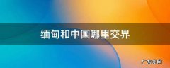 缅甸和中国哪里交界 缅甸和中国哪里交界地图