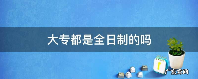 大专都是全日制的吗 所有大专都是全日制吗