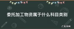 委托加工物资属于什么科目类别 委托加工物资属于哪一类科目