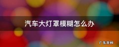 大灯灯罩模糊 汽车大灯罩模糊怎么办