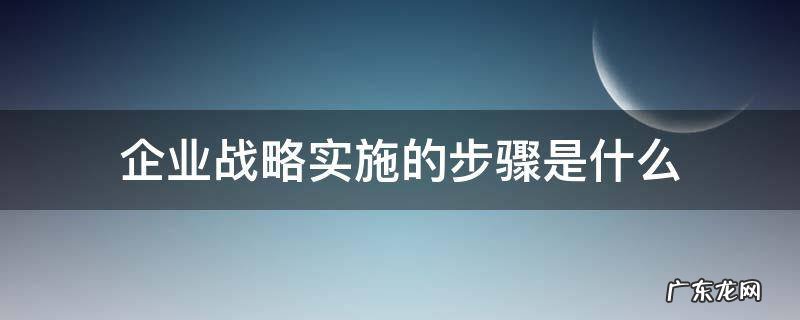 制定企业战略的步骤是什么 企业战略实施的步骤是什么
