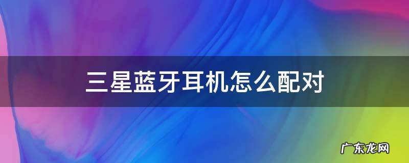 三星蓝牙耳机怎么配对小米手机 三星蓝牙耳机怎么配对