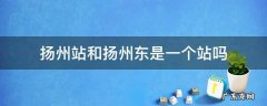 扬州站和扬州东是一个站吗 扬州站就是扬州东站吗