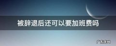 公司让加班又不给加班费,提出后被辞退怎么办 被辞退后还可以要加班费吗