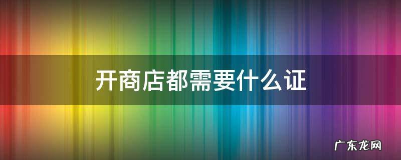 开商店都需要什么证 想开商店需要什么手续