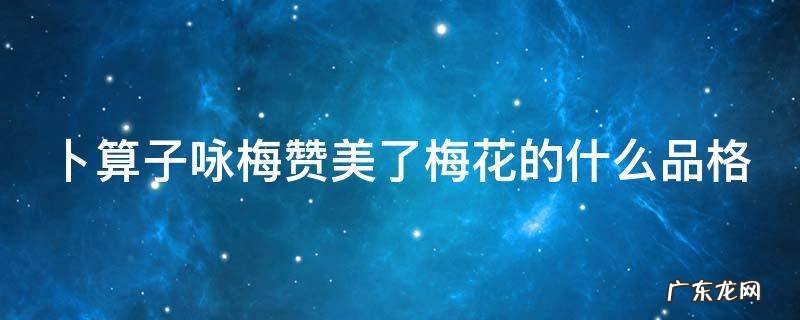卜算子咏梅赞美了梅花的什么品格 《卜算子咏梅》赞美了梅花什么?