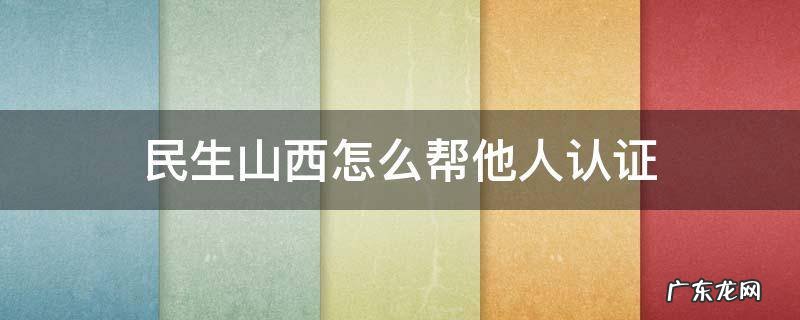 民生山西怎么帮他人认证 民生山西怎么帮他人认证养老保险