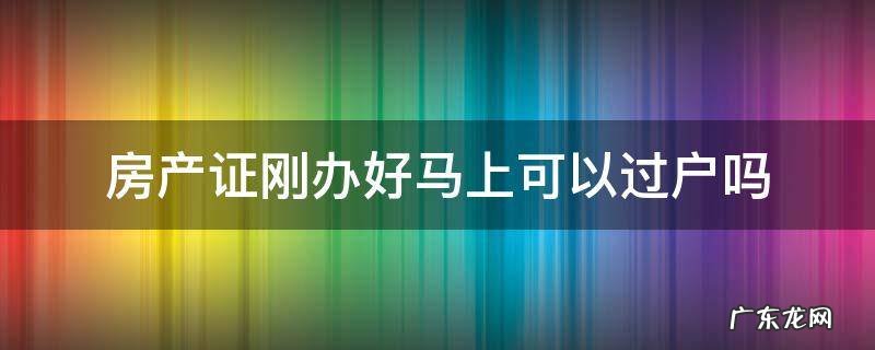 房产证刚办好马上可以过户吗 刚办理好的房产证能不能再过户