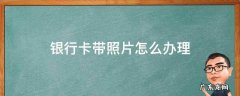 银行卡带照片怎么办理 哪里可以申请带照片的银行卡