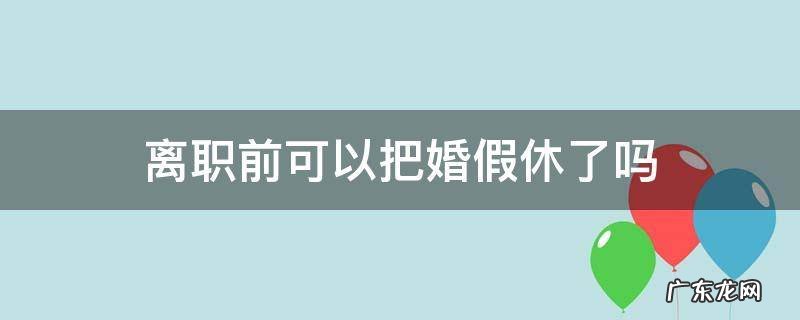 离职前可以把婚假休了吗 休完婚假提离职可以吗