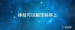 早上去体检可以刷牙吗 体检可以刷牙吗早上