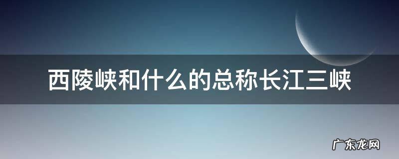 西陵峡和什么的总称长江三峡 长江三峡是西陵和什么的总称