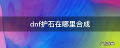 dnf护石怎么不可以合成 dnf护石在哪里合成
