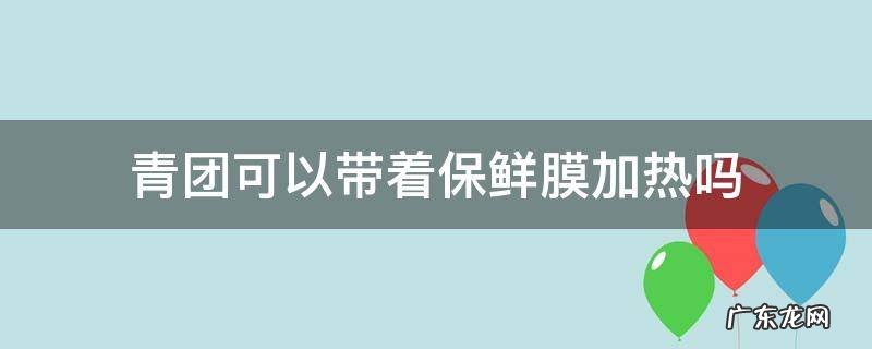 青团加热要不要去保鲜膜 青团可以带着保鲜膜加热吗