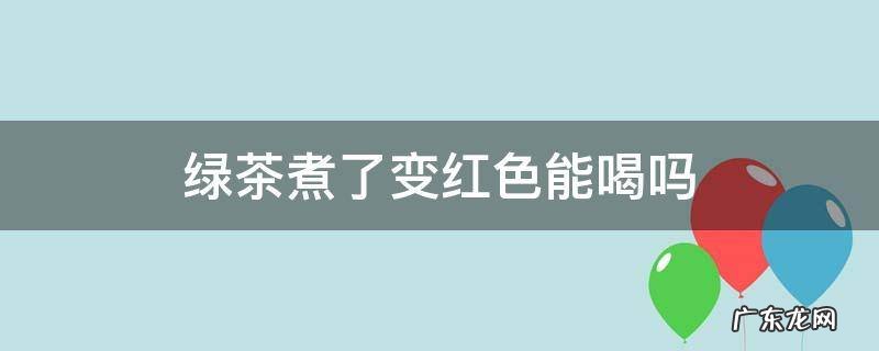 绿茶煮了变红色能喝吗 绿茶一煮怎么变成红色了