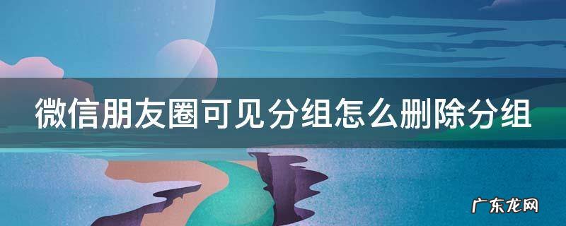 朋友圈怎么取消上次分组可见 微信朋友圈可见分组怎么删除分组