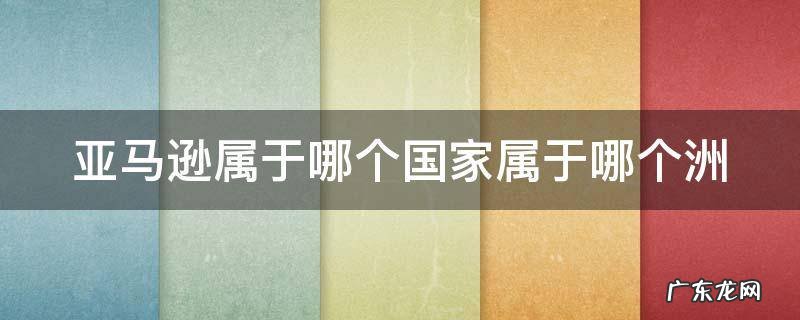 亚马逊属于哪个国家属于哪个洲的 亚马逊属于哪个国家属于哪个洲