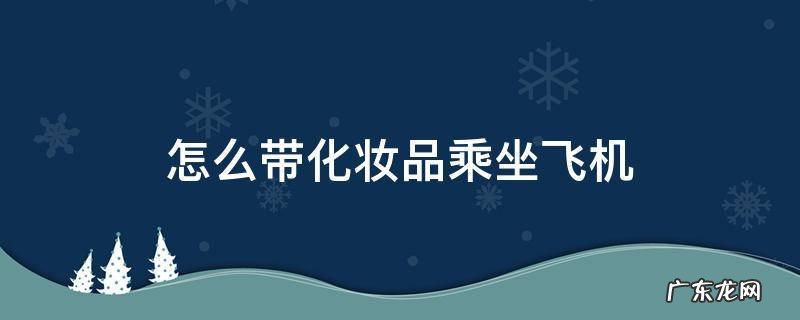 乘坐国内飞机化妆品怎么带 怎么带化妆品乘坐飞机