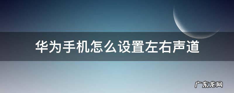 华为手机怎么设置左右声道 华为手机怎样设置左右声道