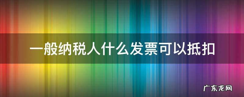一般纳税人什么发票可以抵扣 一般纳税人哪些发票可以抵扣
