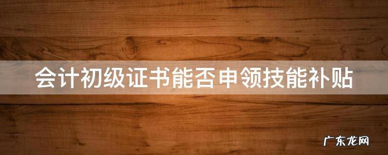 会计初级证书能否申领技能补贴金 会计初级证书能否申领技能补贴