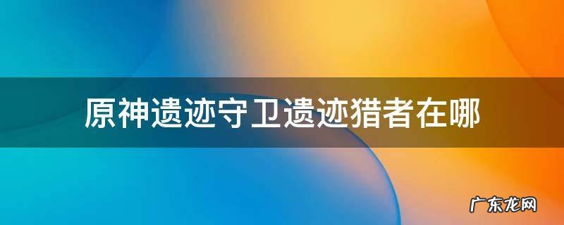 原神遗迹守卫和遗迹猎者在哪 原神遗迹守卫遗迹猎者在哪