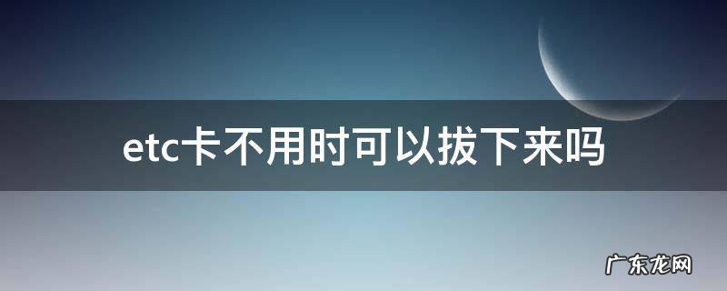 etc卡不用时可以拔出来吗 etc卡不用时可以拔下来吗