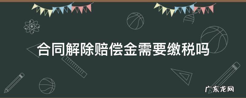 合同解除赔偿金需要缴税吗 解除合同赔偿金需要扣税吗