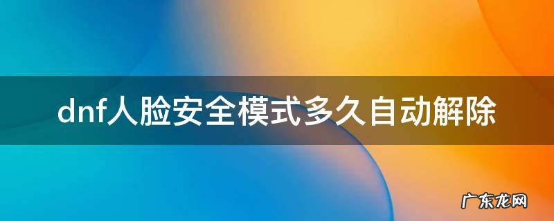 dnf人脸安全模式多久自动解除 dnf人脸安全会自动解除吗