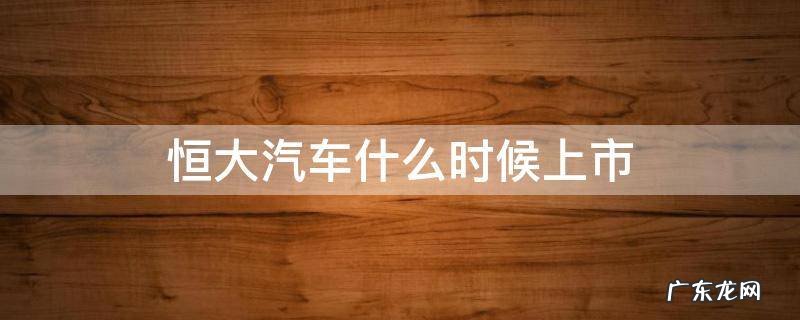 恒大汽车什么时候上市 恒大车上市时间