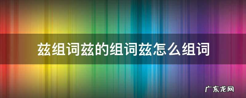 兹的拼音和组词语怎么写 兹组词兹的组词兹怎么组词