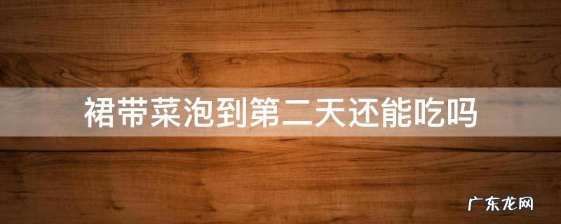 裙带菜泡了一晚上第二天还可以吃吗 裙带菜泡到第二天还能吃吗