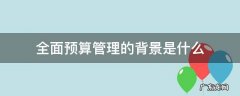 为什么叫全面预算管理 全面预算管理的背景是什么