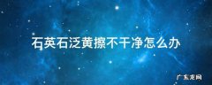 石英石污垢擦不掉 石英石泛黄擦不干净怎么办