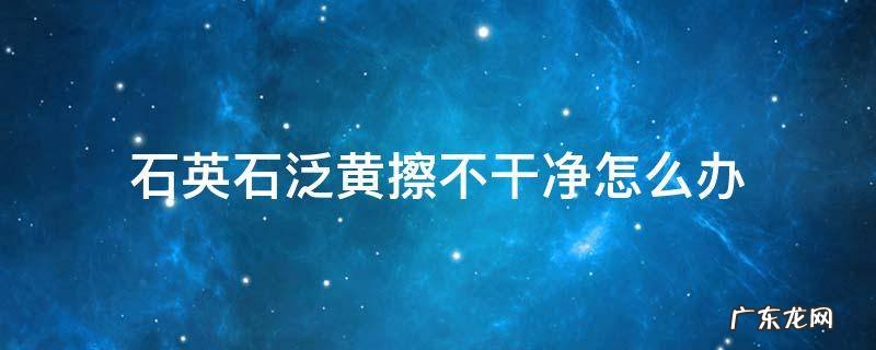 石英石污垢擦不掉 石英石泛黄擦不干净怎么办