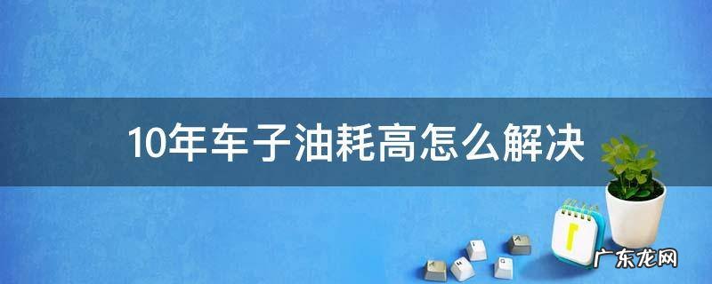 10年的车油耗高怎么回事 10年车子油耗高怎么解决