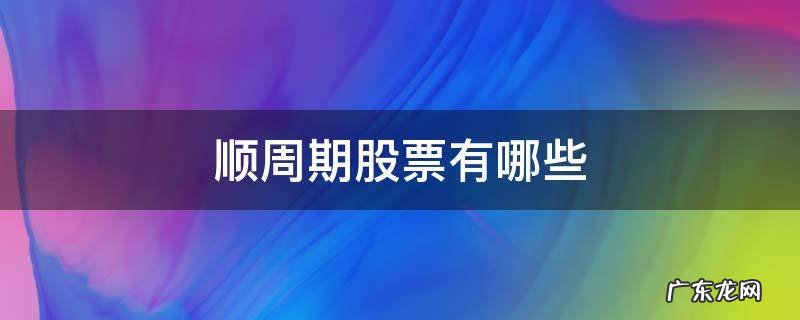 顺周期股票有哪些龙头股 顺周期股票有哪些