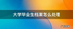 大学毕业生档案怎么处理 高校毕业生档案怎么处理