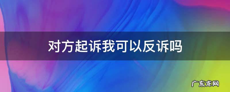 被起诉了可以反诉吗 对方起诉我可以反诉吗