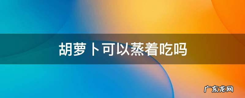 胡萝卜可以蒸着吃吗 胡萝卜可以蒸吗?