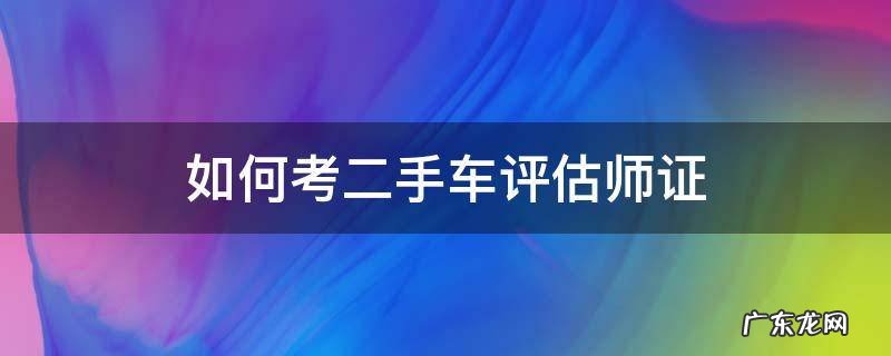 如何考二手车评估师证 哪里可以考二手车评估师资格证