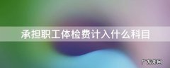 承担职工体检费计入什么科目 职工体检费计入哪个科目