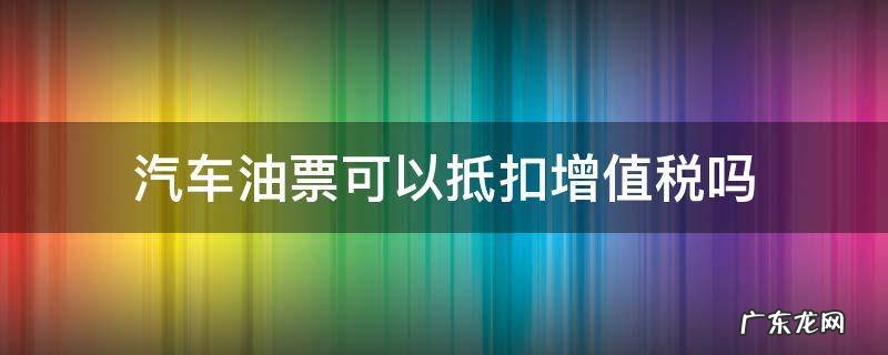 汽油票可以抵扣增值税吗 汽车油票可以抵扣增值税吗