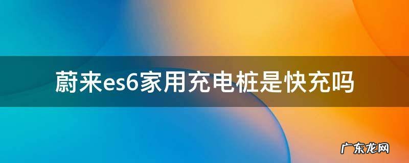 蔚来es8充电桩 蔚来es6家用充电桩是快充吗